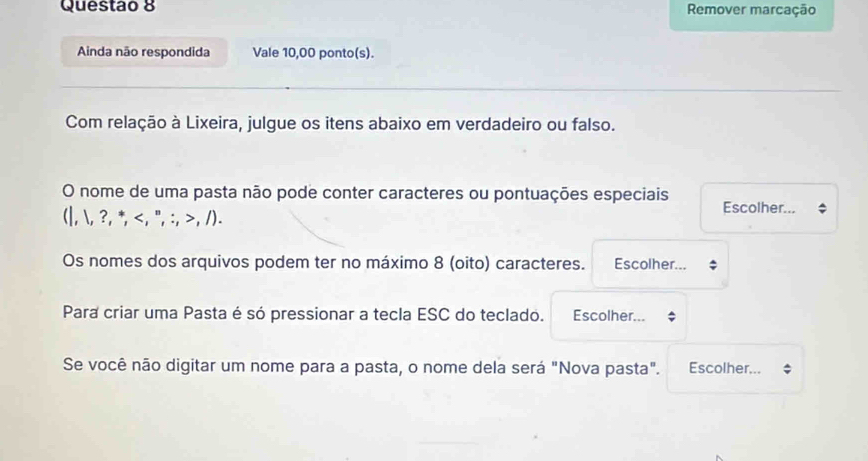 Remover marcação 
Ainda não respondida Vale 10,00 ponto(s). 
Com relação à Lixeira, julgue os itens abaixo em verdadeiro ou falso. 
O nome de uma pasta não pode conter caracteres ou pontuações especiais Escolher... 
(|, , ?.^*.