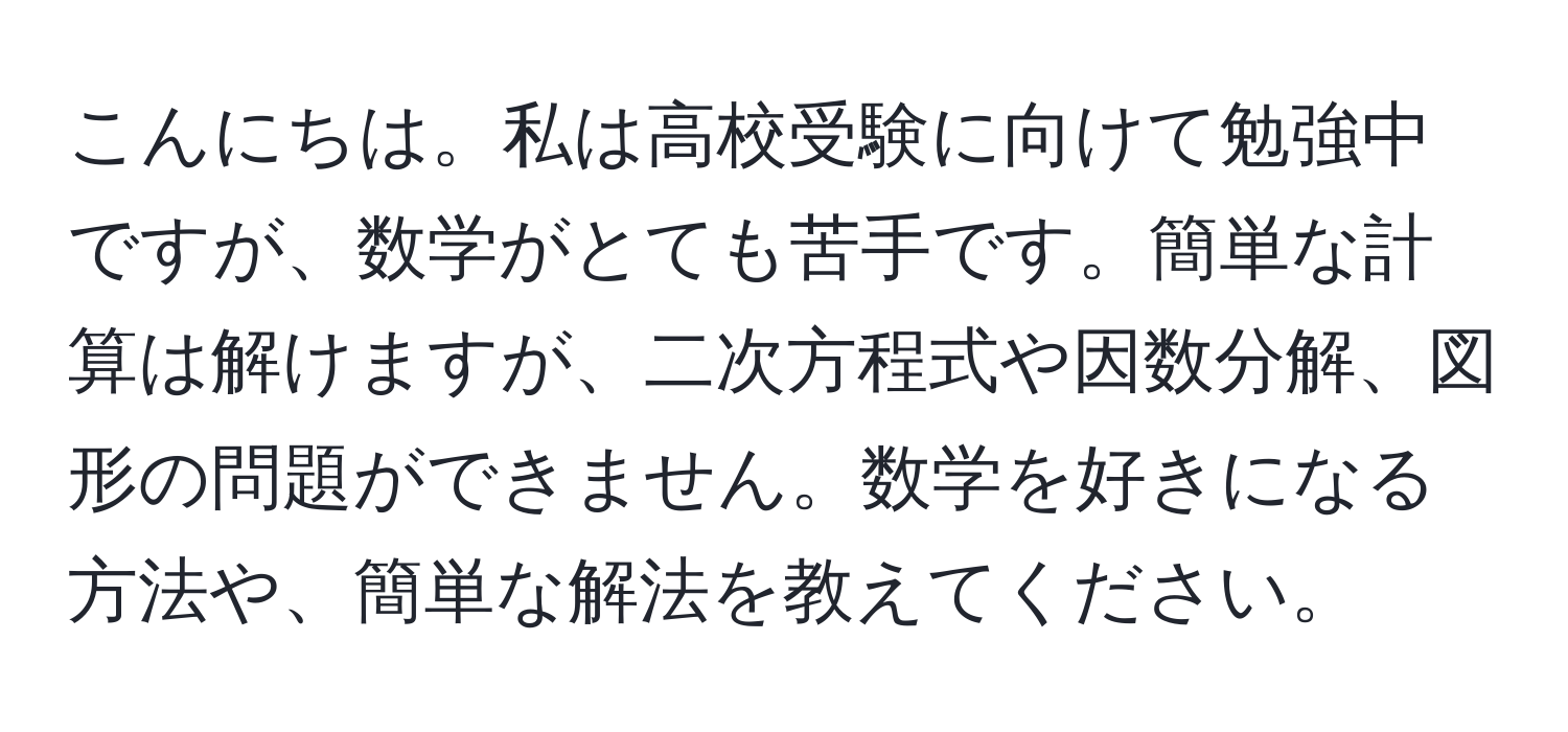 こんにちは。私は高校受験に向けて勉強中ですが、数学がとても苦手です。簡単な計算は解けますが、二次方程式や因数分解、図形の問題ができません。数学を好きになる方法や、簡単な解法を教えてください。