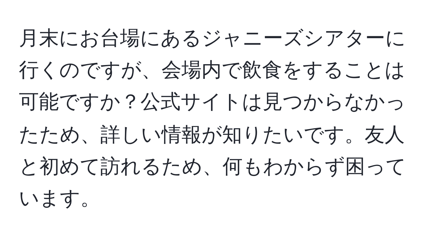 月末にお台場にあるジャニーズシアターに行くのですが、会場内で飲食をすることは可能ですか？公式サイトは見つからなかったため、詳しい情報が知りたいです。友人と初めて訪れるため、何もわからず困っています。