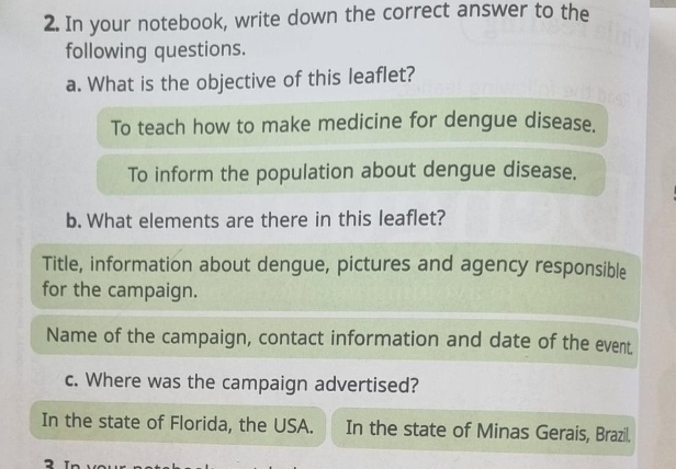 In your notebook, write down the correct answer to the
following questions.
a. What is the objective of this leaflet?
To teach how to make medicine for dengue disease.
To inform the population about dengue disease.
b. What elements are there in this leaflet?
Title, information about dengue, pictures and agency responsible
for the campaign.
Name of the campaign, contact information and date of the event.
c. Where was the campaign advertised?
In the state of Florida, the USA. In the state of Minas Gerais, Brazil.