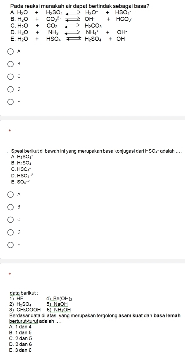 Pada reaksi manakah air dapat bertindak sebagai basa?
A. H_2O+H_2SO_4to H_3O^++HSO_4^(-
B. H_2)O+CO_3^((2-)leftharpoons OH^-)+HCO_3^(-
C. H_2)O+CO_2leftharpoons H_2CO_3 x_ □ /□  
D. H_2O+NH_3leftharpoons NH_4^(++OH^-)
E. H_2O+HSO_4^(-leftharpoons H_2)SO_4+OH^-
A
B
C
D
E
Spesi berikut di bawah ini yang merupakan basa konjugasi dari HSO₄ - adalah ....
A. H_3SO_4+
B. H_2SO_4
C. HSO_4^(-
D. HSO_4^(-2)
E. SO_4^(-2)
A
B
C
D
E
data berikut :
a
1) H F 4) Be(OH)_2)
2) H_2SO_4 5) Na aOH
3) CH_3COOH 6) NH_4OH
Berdasar data di atas, yang merupakan tergolong asam kuat dan basa Iemah
berturut-turut adalah . . .
A. 1 dan 4
B. 1 dan 5
C. 2 dan 5
D. 2 dan 6
E. 3 dan 6