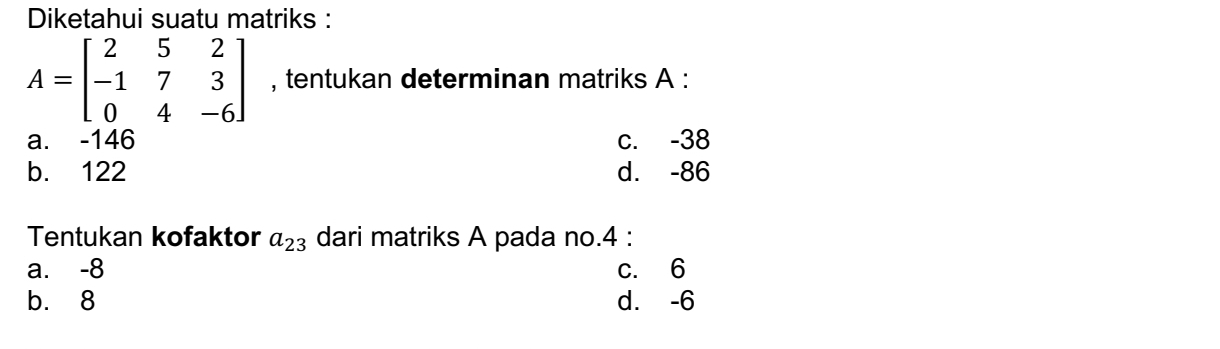 Diketahui suatu matriks :
A=beginbmatrix 2&5&2 -1&7&3 0&4&-6endbmatrix , tentukan determinan matriks A :
a. -146 c. -38
b. 122 d. -86
Tentukan kofaktor a_23 dari matriks A pada no. 4 :
a. -8 c. 6
b. 8 d. -6