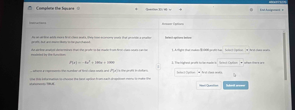 4806973270 
Complete the Square Question 33 / 40 End Assignment + 
Instructions Answer Options 
As an airline adds more first class seats, they lose economy seats that provide a smaller Select options below 
proft, but are more likely to be purchased. 
An airline analyst determines that the proft to be made from first-class seats can be 1. A flight that makes $1000 proft has Select Option frst class seats. 
modeled by the function:
P(x)=-8x^2+160x+1000 2. The highest proft to be made is Select Option when there are 
;; 
where æ represents the number of first class seats and P(x) is the proft in dollars. Select Option first class seats. 
Use this information to choose the best option from each dropdown menu to make the 
statements TRUE. Next Question Submit answer