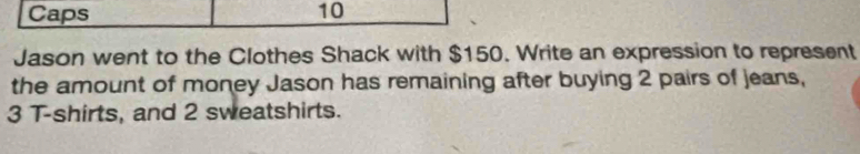 Caps 10 
Jason went to the Clothes Shack with $150. Write an expression to represent 
the amount of money Jason has remaining after buying 2 pairs of jeans,
3 T-shirts, and 2 sweatshirts.