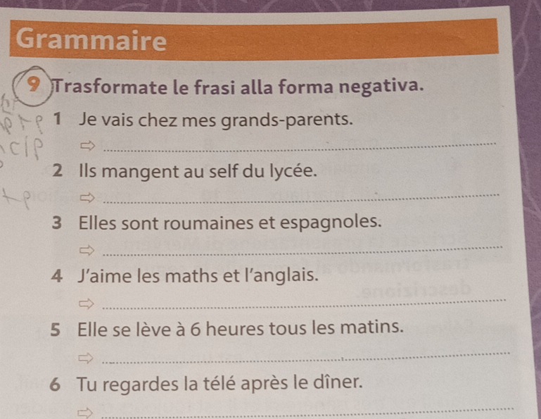 Grammaire 
9 Trasformate le frasi alla forma negativa. 
1 Je vais chez mes grands-parents. 
_ 
2 Ils mangent au self du lycée. 
_ 
3 Elles sont roumaines et espagnoles. 
_ 
4 J’aime les maths et l’anglais. 
_ 
5 Elle se lève à 6 heures tous les matins. 
_ 
6 Tu regardes la télé après le dîner. 
_