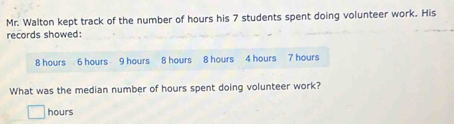 Mr. Walton kept track of the number of hours his 7 students spent doing volunteer work. His 
records showed:
8 hours 6 hours 9 hours 8 hours 8 hours 4 hours 7 hours
What was the median number of hours spent doing volunteer work?
hours