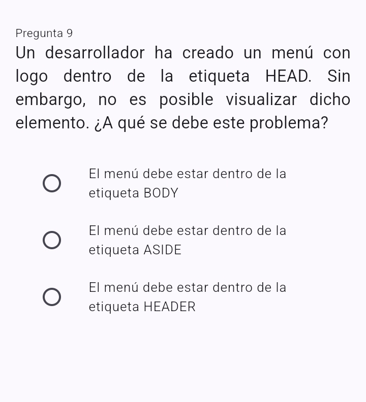 Pregunta 9
Un desarrollador ha creado un menú con
logo dentro de la etiqueta HEAD. Sin
embargo, no es posible visualizar dicho
elemento. ¿A qué se debe este problema?
El menú debe estar dentro de la
etiqueta BODY
El menú debe estar dentro de la
etiqueta ASIDE
El menú debe estar dentro de la
etiqueta HEADER