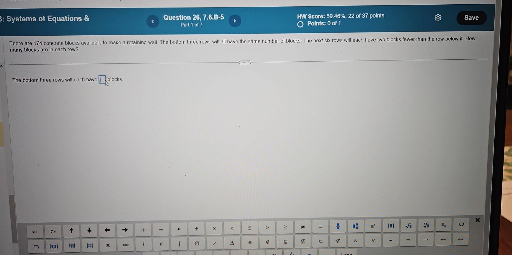 Systems of Equations & Question 26, 7.6.B-5 > HW Score: 59.46%, 22 of 37 points Save 
Part 1 of 7 Points: 0 of 1 
There are 174 concrete blocks available to make a retaining wall. The bottom three rows will all have the same number of blocks. The next six rows will each have two blocks fewer than the row below it. How 
many blocks are in each row? 
a 
The bottom three rows will each have □ blocks