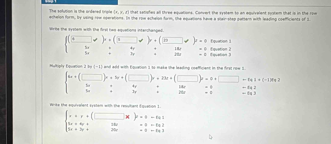 The solution is the ordered triple (x,y,z) that satisfies all three equations. Convert the system to an equivalent system that is in the row 
echelon form, by using row operations. In the row echelon form, the equations have a stair-step pattern with leading coefficients of 1. 
Write the system with the first two equations interchanged.
beginarrayl beginpmatrix □ &□ &y 5&5xendpmatrix y+beginpmatrix □ y&□ y+beginpmatrix □ &□ &□  5x&+4y&+18z&=0 5x&+3y&+20z&=0endarray. Equation 1
=0
102 Equation 2
=0 Equation 3 
Multiply Equation 2 by (−1) and add with Equation 1 to make the leading coefficient in the first row 1.
beginarrayr 6x+(□ )x+5y+(□ )y+23z+(□ )z=0+□ +Eq1+(-1)Eq2 5x+4y+18z=0+□ -Eq2 5endarray
□  v_2 beginarrayr +18z=0 +20z=0endarray (-3,4)
arrow Eq2
arrow Eq3
Write the equivalent system with the resultant Equation 1.
beginarrayl x+y+(□ * )z=0-Eq1 5x+4y+□ 18z=0+Eq2 5x+3y+20z=0-Eq3endarray.