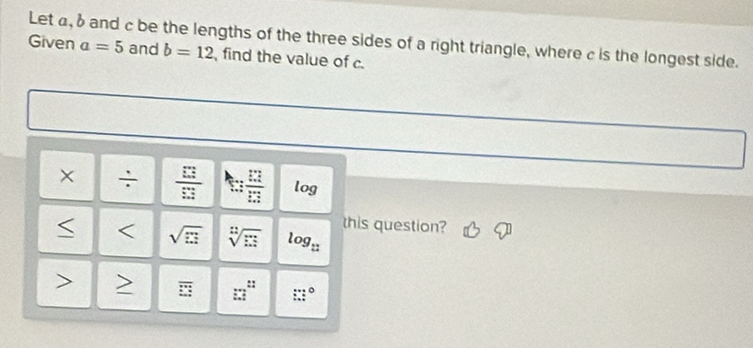 Let a, δ and c be the lengths of the three sides of a right triangle, where c is the longest side. 
Given a=5 and b=12 find the value of c. 
× ÷  □ /□   log 
this question? 
< < <tex>sqrt(□ ) sqrt[n](□ ) log 2
::