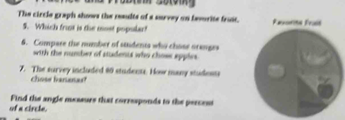 The circle graph shows the results of a survey on besurite froit. 
5. Which fro is the most popolar! 
6. Compare the number of students who chose arenges 
with the number of students who chose epples . 
7. The survey included 90 students. How many students 
chose bananas? 
Find the angle messurs that corresponds to the percess 
of a circle.