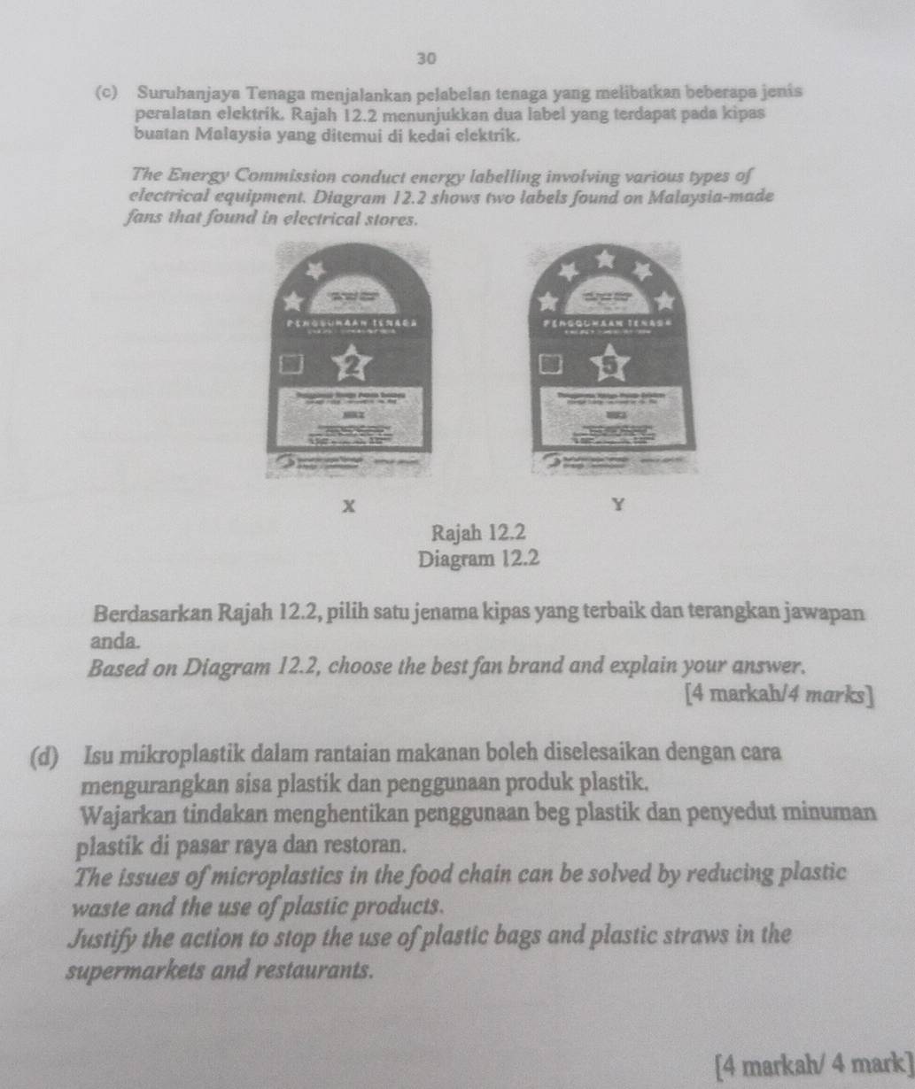 30 
(c) Suruhanjaya Tenaga menjalankan pelabelan tenaga yang melibatkan beberapa jenis 
peralatan elektrik. Rajah 12.2 menunjukkan dua label yang terdapat pada kipas 
buatan Malaysia yang ditemui di kedai elektrik. 
The Energy Commission conduct energy labelling involving various types of 
electrical equipment. Diagram 12.2 shows two labels found on Malaysia-made 
fans that found in electrical stores.
x
Y
Rajah 12.2 
Diagram 12.2 
Berdasarkan Rajah 12.2, pilih satu jenama kipas yang terbaik dan terangkan jawapan 
anda. 
Based on Diagram 12.2, choose the best fan brand and explain your answer. 
[4 markah/4 marks] 
(d) Isu mikroplastik dalam rantaian makanan boleh diselesaikan dengan cara 
mengurangkan sisa plastik dan penggunaan produk plastik. 
Wajarkan tindakan menghentikan penggunaan beg plastik dan penyedut minuman 
plastik di pasar raya dan restoran. 
The issues of microplastics in the food chain can be solved by reducing plastic 
waste and the use of plastic products. 
Justify the action to stop the use of plastic bags and plastic straws in the 
supermarkets and restaurants. 
[4 markah/ 4 mark]