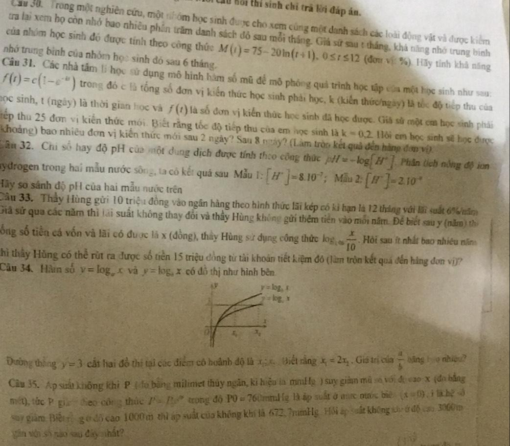 Xu hồi thí sinh chỉ trã lời đáp án.
Cầu Su. Trong một nghiên cứu, một nhóm học sinh được cho xem cùng một danh sách các loài động vật và được kiểm
tra lại xem họ còn nhớ bao nhiều phên trăm danh sách đỏ sau mỗi tháng. Giú sứ sau t thắng, khả năng nhớ trung binh
của nhóm học sinh đó được tính theo công thức M(t)=75-20ln (t+1),0≤ t≤ 12 (đơu vị %). Hãy tính khả năng
tnhớ trung bình của nhóm học sinh đó sau 6 tháng.
Câu 31. Các nhà tâm lí học sử dụng mô hình hàm số mũ để mô phỏng quả trình học tập của một học sinh như sau:
f(t)=c(1-e^(-k)) trong đó c là tổng số đơn vị kiến thức học sinh phải học, k (kiến thức/ngày) là tốc độ tiếp thu của
học sinh, t (ngày) là thời gian học và f(t) là số đơn vị kiến thức học sinh đã học được. Giả sử một cm học sinh phải
tếp thu 25 đơn vi kiến thức mới. Biết rằng tốc độ tiếp thu của em học sinh là k=0,2.116i em học sinh sẽ học được
khoảng) bao nhiều đơn vị kiến thức mới sau 2 ngày? Sau 8 này? (Làm tròn kết quả đến hàng đơng  v v(t)
Câu 32. Chi số hay độ pH của một dung dịch được tính theo công thức pH=-log [H^+] Phân tích nông độ ion
aydrogen trong hai mẫu nước sông, ta có kết quá sau Mẫu 1: [H^+]=8.10^(-7) ； Mẫu 2:[H^+]=2.10^(-8)
Hãy sơ sánh độ pH của hai mẫu nước trên
Cầu 33. Thầy Hùng gửi 10 triệ 1 đồng vào ngân hàng theo hình thức lãi kép có kì hạn là 12 tháng với là suất 6% năm
Giã sử qua các năm thì lại suất không thay đổi và thầy Hùng không gửi thêm tiên vào môi năm. Để biết sau y (năm) thị
ống số tiền cá vốn và lãi có được là x (đồng), thầy Hùng sử dụng công thức log _1∈fty  x/10 . Hội sau ít nhất bao nhiều năm
Khì thấy Hùng có thể rút ra được số tiền 15 triệu đồng từ tài khoản tiết kiệm đó (làm tròn kết quá đến hàng đơn vi) ?
Câu 34. Hàm số y=log _ax và y=log _3x  6 đồ thị như hình bên
Đường tháng y=3 cất hai đồ thi tại các điểm có hoành độ là x_D Biết rằng x_1=2x_2 , Giá trị của  a/b  bing t o nhiou?
Câu 35. Ap suất không khi P ( đo bằng milimet thủy ngăn, ki hiệu la mmHg ) suy giảm mũ so với đự cao-x (đo bằng
mét), tức P gia đeo công thác P=Ps' trong độ P0=76 Umml g là ập suất ở mực nước biê (x=0) , ì làhé à
say giám Biết rộng ở đô cao 1000 m thì áp suất của không khí là 672.7mmHg . Hồi áp suất không xủc ở độ cao 3000m
văn vớn số nào sau đây nhất?