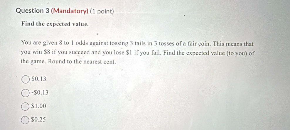 (Mandatory) (1 point)
Find the expected value.
You are given 8 to 1 odds against tossing 3 tails in 3 tosses of a fair coin. This means that
you win $8 if you succeed and you lose $1 if you fail. Find the expected value (to you) of
the game. Round to the nearest cent.
$0.13
-$0.13
$1.00
$0.25