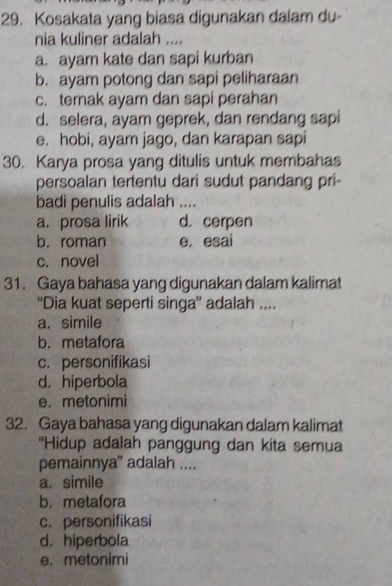 Kosakata yang biasa digunakan dalam du-
nia kuliner adalah ....
a. ayam kate dan sapi kurban
b. ayam potong dan sapi peliharaan
c. ternak ayam dan sapi perahan
d. selera, ayam geprek, dan rendang sapi
e. hobi, ayam jago, dan karapan sapi
30. Karya prosa yang ditulis untuk membahas
persoalan tertentu dari sudut pandang pri-
badi penulis adalah ....
a. prosa lirik d. cerpen
b. roman e. esai
c. novel
31. Gaya bahasa yang digunakan dalam kalimat
“Dia kuat seperti singa” adalah ....
a. simile
b. metafora
c. personifikasi
d. hiperbola
e. metonimi
32. Gaya bahasa yang digunakan dalam kalimat
''Hidup adalah panggung dan kita semua
pemainnya' adalah ....
a. simile
b. metafora
c. personifikasi
d. hiperbola
e. metonimi