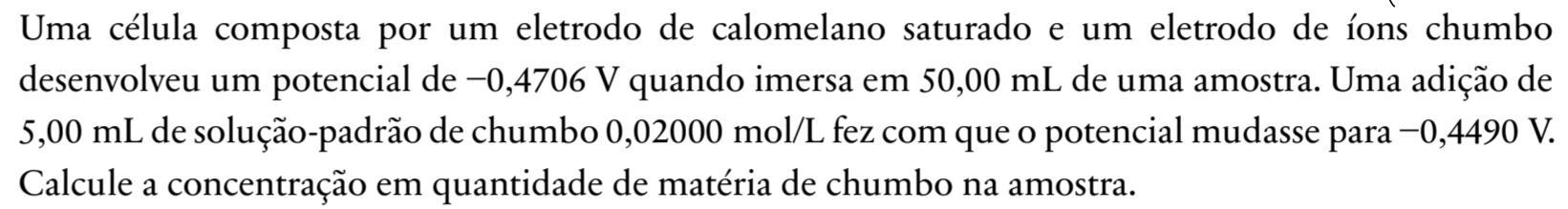 Uma célula composta por um eletrodo de calomelano saturado e um eletrodo de íons chumbo 
desenvolveu um potencial de −0,4706 V quando imersa em 50,00 mL de uma amostra. Uma adição de
5,00 mL de solução-padrão de chumbo 0,02000 mol/L fez com que o potencial mudasse para −0,4490 V. 
Calcule a concentração em quantidade de matéria de chumbo na amostra.