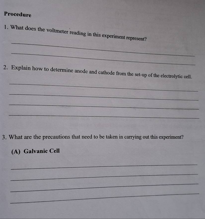 Procedure 
_ 
1. What does the voltmeter reading in this experiment represent? 
_ 
2. Explain how to determine anode and cathode from the set-up of the electrolytic cell. 
_ 
_ 
_ 
_ 
3. What are the precautions that need to be taken in carrying out this experiment? 
(A) Galvanic Cell 
_ 
_ 
_ 
_