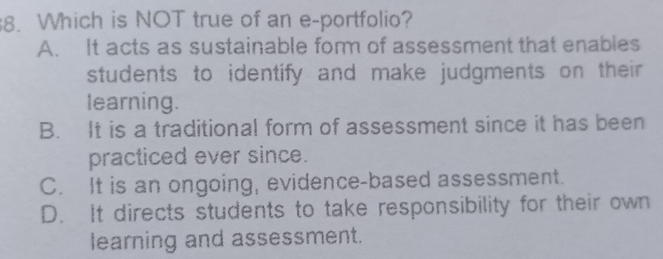 Which is NOT true of an e-portfolio?
A. It acts as sustainable form of assessment that enables
students to identify and make judgments on their .
learning.
B. It is a traditional form of assessment since it has been
practiced ever since.
C. It is an ongoing, evidence-based assessment.
D. It directs students to take responsibility for their own
learning and assessment.