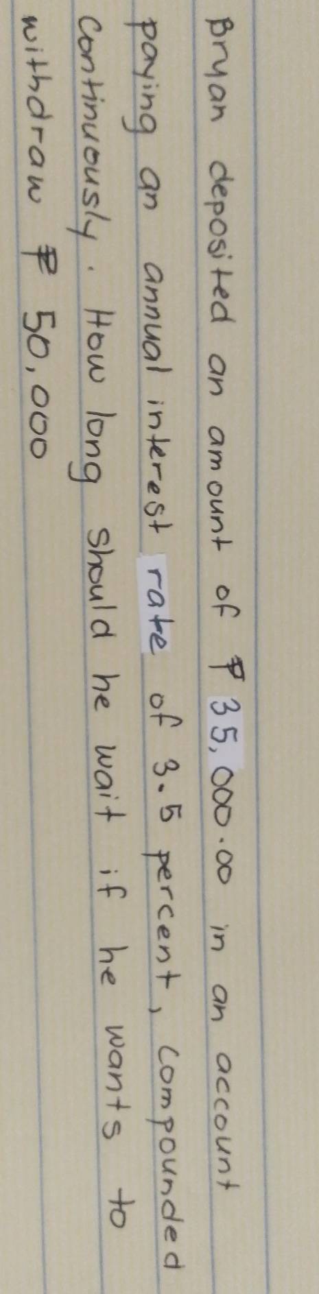 Bryan deposited an amount of $ 35, 000. 00 in an account 
paying an annual interest rate of 3. 5 percent, compounded 
continuously. How long should he wait if he wants to 
withdraw $ 50, 000