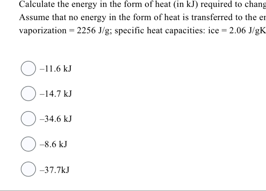 Calculate the energy in the form of heat (in kJ) required to chang
Assume that no energy in the form of heat is transferred to the er
vaporization =2256J/g;; specific heat capacities: ice =2.06J/g K
−11.6 kJ
−14.7 kJ
−34.6 kJ
−8.6 kJ
-37.7kJ