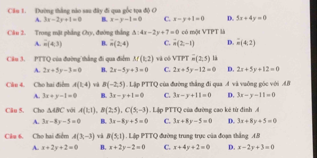 Đường thắng não sau đây đi qua gốc tọa độ O
A. 3x-2y+1=0 B. x-y-1=0 C. x-y+1=0 D. 5x+4y=0
Câu 2. Trong mặt phẳng Oxy, đường thắng △ :4x-2y+7=0 có một VTPT là
A. overline n(4;3) B. overline n(2;4) C. vector n(2;-1) D. overline n(4;2)
Cu 3. PTTQ của đường thẳng đi qua điểm M(1;2) và có VTPT overline n(2;5) là
A. 2x+5y-3=0 B. 2x-5y+3=0 C. 2x+5y-12=0 D. 2x+5y+12=0
Câu 4. Cho hai điểm A(1;4) và B(-2;5). Lập PTTQ của đường thẳng đi qua A và vuông góc với AB
A. 3x+y-1=0 B. 3x-y+1=0 C. 3x-y+11=0 D. 3x-y-11=0
Câu 5. Cho △ ABC với A(1;1), B(2;5), C(5;-3). Lập PTTQ của đường cao kẻ từ đỉnh A
A. 3x-8y-5=0 B. 3x-8y+5=0 C. 3x+8y-5=0 D. 3x+8y+5=0
Câu 6. Cho hai điểm A(3;-3) và B(5;1). Lập PTTQ đường trung trực của đoạn thẳng AB
A. x+2y+2=0 B. x+2y-2=0 C. x+4y+2=0 D. x-2y+3=0