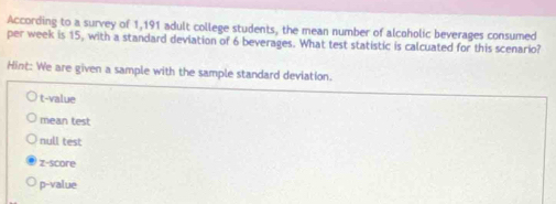 According to a survey of 1,191 adult college students, the mean number of alcoholic beverages consumed
per week is 15, with a standard deviation of 6 beverages. What test statistic is calcuated for this scenario?
Hint: We are given a sample with the sample standard deviation.
t-value
mean test
null test
z-score
p-value