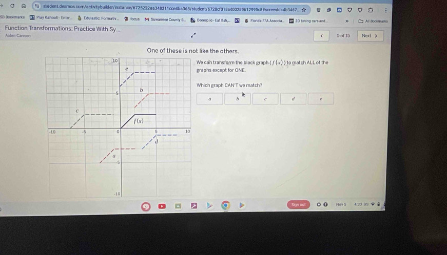 student.desmos.corn/activitybuilder/instance/6725222aa348311cce4ba3d8/student/6728cf018e400289612995c8#screenId=4b3467..
:
SD Bookmarics Play Kahoot! - Enter... Edulastic: Formatv... focus M)  Suwannee County S... Deeeep io - Eat fish,.. Flonda FFA Associa 3D tuning cars and... » All Bookmarks
Function Transformations: Practice With Sy... Next >
Aideri Cannon < 5 of 15
One of these is not like the others.
We can transform the black graph (f(x) ) to match ALL of the
raphs except for ONE.
Which graph CAN'T we match?
c e
Sign out Nov 5 4.33 US