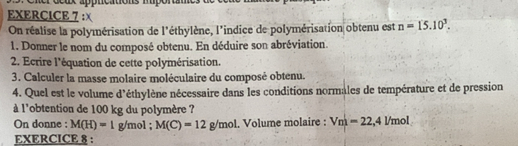 ux appncations Ruportane 
EXERCICE 7 :X n=15.10^3. 
On réalise la polymérisation de l'éthylène, l'indice de polymérisation obtenu est 
1. Donner le nom du composé obtenu. En déduire son abréviation. 
2. Ecrire l'équation de cette polymérisation. 
3. Calculer la masse molaire moléculaire du composé obtenu. 
4. Quel est le volume d'éthylène nécessaire dans les conditions normales de température et de pression 
à l'obtention de 100 kg du polymère ? 
On donne : M(H)=1g/mol; M(C)=12g/mol. Volume molaire : Vm=22, 4L/mol
EXERCICE 8 :