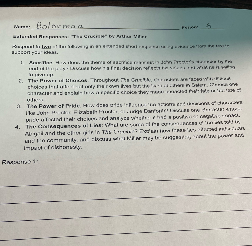 Name: _Period:_ 
Extended Responses: “The Crucible” by Arthur Miller 
Respond to two of the following in an extended short response using evidence from the text to 
support your ideas. 
1. Sacrifice: How does the theme of sacrifice manifest in John Proctor's character by the 
end of the play? Discuss how his final decision reflects his values and what he is willing 
to give up. 
2. The Power of Choices: Throughout The Crucible, characters are faced with difficult 
choices that affect not only their own lives but the lives of others in Salem. Choose one 
character and explain how a specific choice they made impacted their fate or the fate of 
others. 
3. The Power of Pride: How does pride influence the actions and decisions of characters 
like John Proctor, Elizabeth Proctor, or Judge Danforth? Discuss one character whose 
pride affected their choices and analyze whether it had a positive or negative impact. 
4. The Consequences of Lies: What are some of the consequences of the lies told by 
Abigail and the other girls in The Crucible? Explain how these lies affected individuals 
and the community, and discuss what Miller may be suggesting about the power and 
impact of dishonesty. 
Response 1: 
_ 
_ 
_ 
_