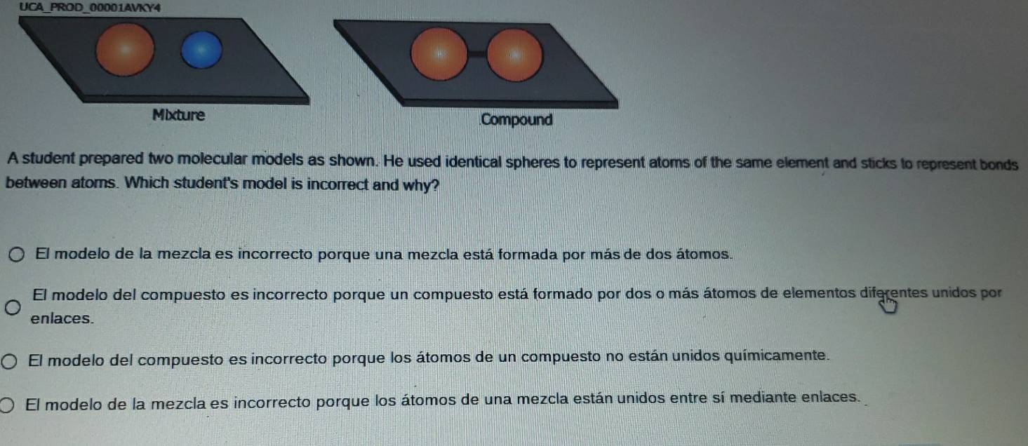 UCA_PROD_00001AVKY4
Mixture Compound
A student prepared two molecular models as shown. He used identical spheres to represent atoms of the same element and sticks to represent bonds
between atoms. Which student's model is incorrect and why?
El modelo de la mezcla es incorrecto porque una mezcla está formada por más de dos átomos.
El modelo del compuesto es incorrecto porque un compuesto está formado por dos o más átomos de elementos diferentes unidos por
enlaces.
El modelo del compuesto es incorrecto porque los átomos de un compuesto no están unidos químicamente.
El modelo de la mezcla es incorrecto porque los átomos de una mezcla están unidos entre sí mediante enlaces.