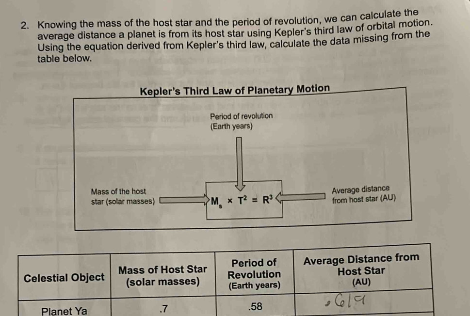 Knowing the mass of the host star and the period of revolution, we can calculate the
average distance a planet is from its host star using Kepler's third law of orbital motion.
Using the equation derived from Kepler's third law, calculate the data missing from the
table below.