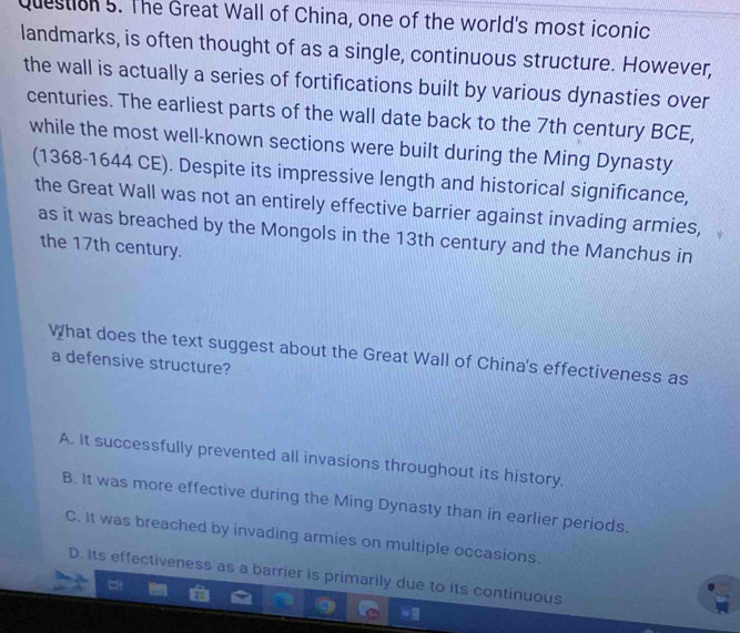 The Great Wall of China, one of the world's most iconic
landmarks, is often thought of as a single, continuous structure. However,
the wall is actually a series of fortifications built by various dynasties over
centuries. The earliest parts of the wall date back to the 7th century BCE,
while the most well-known sections were built during the Ming Dynasty
(1368-1644 CE). Despite its impressive length and historical significance,
the Great Wall was not an entirely effective barrier against invading armies,
as it was breached by the Mongols in the 13th century and the Manchus in
the 17th century.
What does the text suggest about the Great Wall of China's effectiveness as
a defensive structure?
A. It successfully prevented all invasions throughout its history.
B. It was more effective during the Ming Dynasty than in earlier periods.
C. It was breached by invading armies on multiple occasions.
D. Its effectiveness as a barrier is primarily due to its continuous