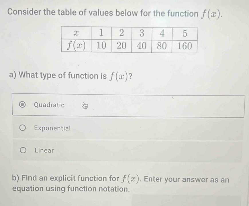 Consider the table of values below for the function f(x).
a) What type of function is f(x) ?
Quadratic
Exponential
Linear
b) Find an explicit function for f(x). Enter your answer as an
equation using function notation.