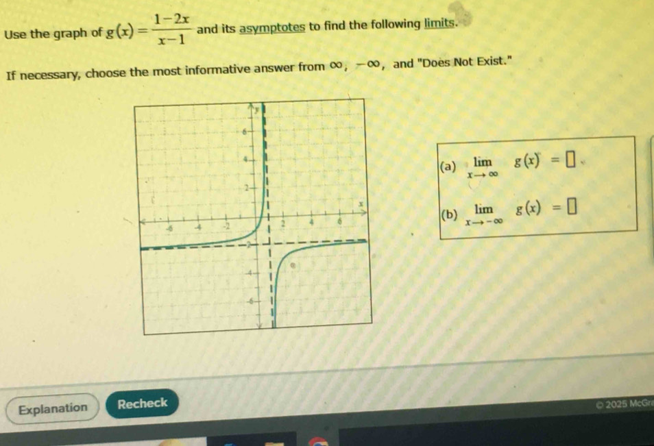 Use the graph of g(x)= (1-2x)/x-1  and its asymptotes to find the following limits.
If necessary, choose the most informative answer from ∞ ， -∞ ， and "Does Not Exist."
(a) limlimits _xto ∈fty g(x)=□
(b) limlimits _xto -∈fty g(x)=□
Explanation Recheck
© 2025 McGr