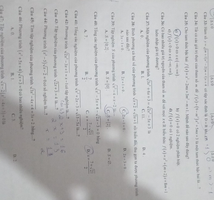 (△ ≤ 0
(△ ≤ 0 △ ≥ 0
Câu 33: Hàm số y=sqrt((m+1)x^2-2(m+1)x+4) có tập xác định là D=R khi. r
Câu 34: Tất cá các giá trị thực của tham số m để f(x)=(9-m^2)x^2+5mx+3 là một tam thức bậc hai là..?
Câu 35: Cho tam thức bậc hai f(x)=x^2-2mx+3m^2-m+1. Mệnh đề nào sau đây đúng?
(x)>0Leftrightarrow x∈ (-∈fty ;+∈fty ). b) f(x)=0 có 2 nghiệm phân biệt.
c) f(x)<0Leftrightarrow x∈ (-∈fty ;+∈fty ). d) f(x)=0 có l nghiệm.
Câu 36: Có bao nhiêu giá trị nguyên của tham số m đề với mọi x∈ R biểu thức f(x)=x^2+(m+2)x+8m+1
luôn nhận giá trị dương?
Câu 37: Một nghiệm của phương trình sqrt(3x^2+6x+3)=sqrt(2x^2-5x+3) là
A. 0 . B. 1. C. 11. D. 4 .
Câu 38: Bình phương cả hai về của phương trình sqrt(x+2)=sqrt(3x+1) rồi biển đổi, thu gọn ta được phương trinh
nào sau đãy?
A. 3x-1=0. B. 2x+1=0. C. 2x-1=0. D. 2x+3=0.
Câu 39: Tập nghiệm S của phương trình sqrt(x^2-4)=x-2 là:
A. S= 0;2 . B. S= 0 . C. S= 2 . D. S=varnothing .
Câu 40: Tổng các nghiệm của phương trình sqrt(x^2-5x+4)-sqrt(2x-3)=0 bàng
A. 7 .
B.  7/2 . C. x= (7-sqrt(21))/2 . D, x= (7+sqrt(21))/2 
Câu 41: Tổng các nghiệm của phương trình sqrt(x^2+2x-3)=sqrt(15-5x)la..?
Câu 42: Phương trình sqrt(2x^2-3x+1)=x-1 có tập nghiệm là...?
Câu 43: Tập nghiệm của phương trình sqrt(2x+3)=4 là..?
Câu 44: Phương trình (x^2-5)sqrt(x-2)=0 có số nghiệm là...?
Câu 45: Tìm tập nghiệm của phương trình sqrt(3x^2-4x+4)=3x+2.bằng…?
Câu 46: Phương trình (x^2+5x+4)sqrt(x+3)=0 có bao nhiêu nghiệm?
A. 0. B. 1. C. 3. D. 2.
Câu 47: Tập nghiệm của phương trình sqrt(x-2)(x^2-4x+3)=0 là