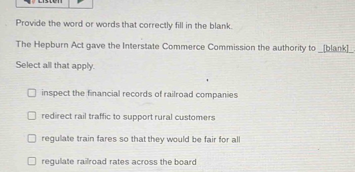 Provide the word or words that correctly fill in the blank.
The Hepburn Act gave the Interstate Commerce Commission the authority to _[blank]
Select all that apply.
inspect the financial records of railroad companies
redirect rail traffic to support rural customers
regulate train fares so that they would be fair for all
regulate railroad rates across the board