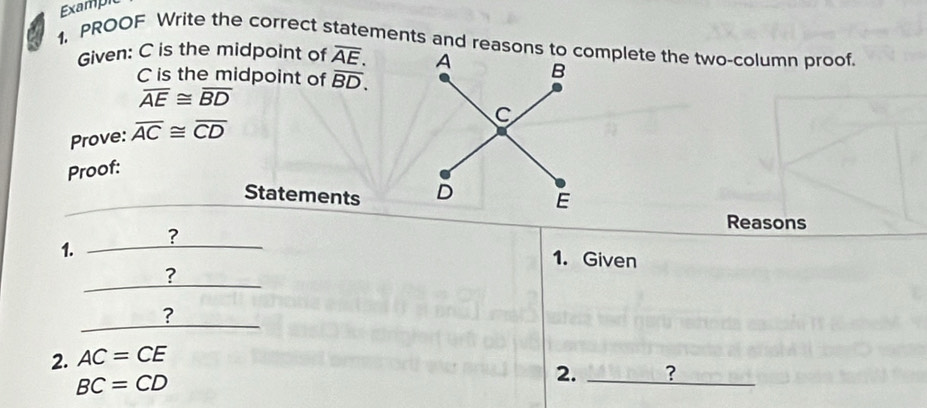 Example 
1, PROOF Write the correct statements and reasons to complete the two-column proof. 
Given: C is the midpoint of overline AE.
C is the midpoint of overline BD.
overline AE≌ overline BD
Prove: overline AC≌ overline CD
Proof: 
Statements 
Reasons 
? 
1. 
1. Given 
? 
? 
2. AC=CE
BC=CD
2. _?