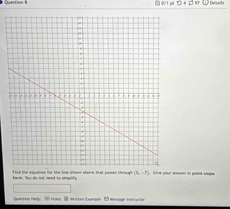 つ 4 $97 Details 
Find the equation for the line shown above,that passes through (5,-7). Give your answer in point-slope 
form. You do not need to simplify. 
Question Help: Video Written Example Message instructor