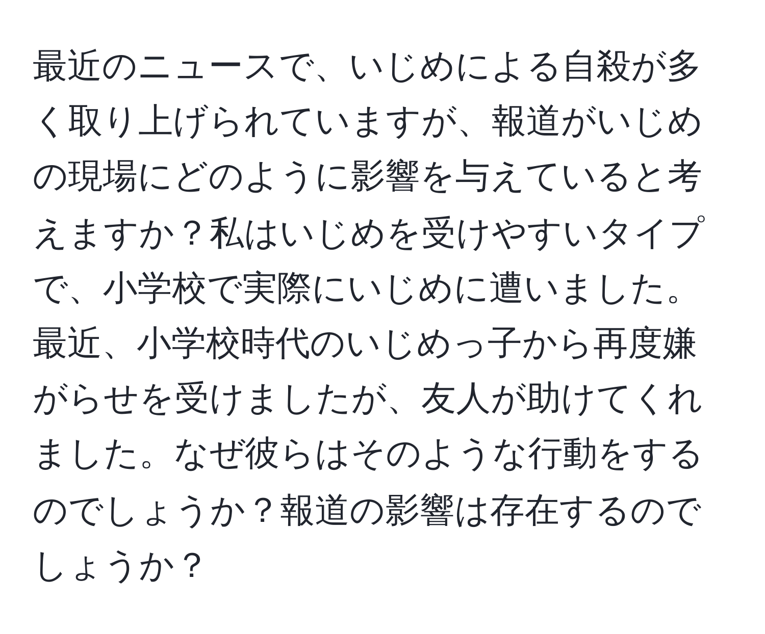 最近のニュースで、いじめによる自殺が多く取り上げられていますが、報道がいじめの現場にどのように影響を与えていると考えますか？私はいじめを受けやすいタイプで、小学校で実際にいじめに遭いました。最近、小学校時代のいじめっ子から再度嫌がらせを受けましたが、友人が助けてくれました。なぜ彼らはそのような行動をするのでしょうか？報道の影響は存在するのでしょうか？