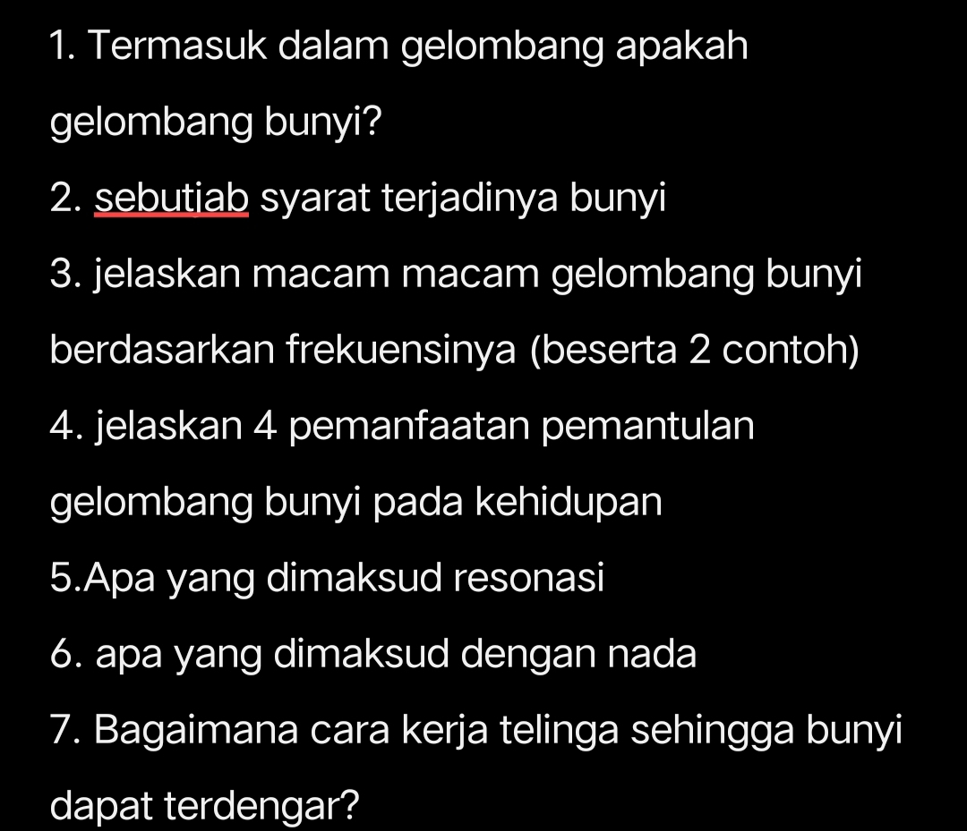 Termasuk dalam gelombang apakah 
gelombang bunyi? 
2. sebutiab syarat terjadinya bunyi 
3. jelaskan macam macam gelombang bunyi 
berdasarkan frekuensinya (beserta 2 contoh) 
4. jelaskan 4 pemanfaatan pemantulan 
gelombang bunyi pada kehidupan 
5.Apa yang dimaksud resonasi 
6. apa yang dimaksud dengan nada 
7. Bagaimana cara kerja telinga sehingga bunyi 
dapat terdengar?