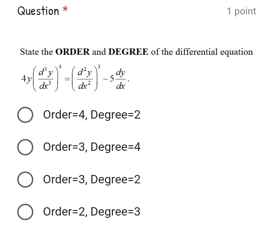 Question * 1 point
State the ORDER and DEGREE of the differential equation
4y( d^3y/dx^3 )^4=( d^2y/dx^2 )^3-5 dy/dx .
Order =4 , Degree =2
Order =3 , Degree =4
Order =3 , Degree =2
Order =2 , Degree =3