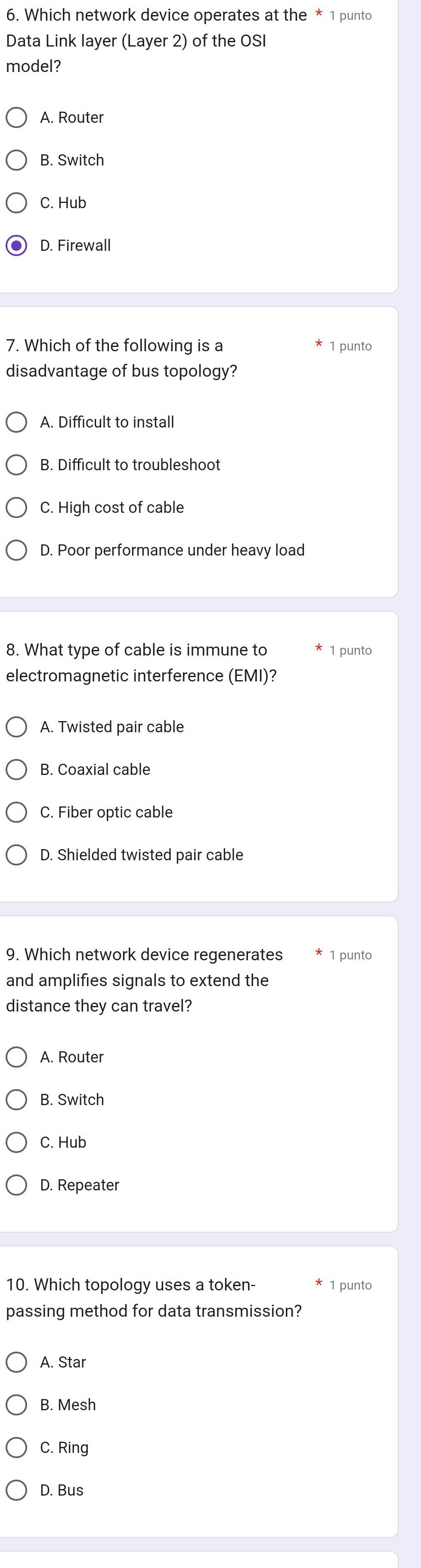 Which network device operates at the * 1 punto
Data Link layer (Layer 2) of the OSI
model?
A. Router
B. Switch
C. Hub
D. Firewall
7. Which of the following is a 1 punto
disadvantage of bus topology?
A. Difficult to install
B. Difficult to troubleshoot
C. High cost of cable
D. Poor performance under heavy load
8. What type of cable is immune to 1 punto
electromagnetic interference (EMI)?
A. Twisted pair cable
B. Coaxial cable
C. Fiber optic cable
D. Shielded twisted pair cable
9. Which network device regenerates 1 punto
and amplifies signals to extend the
distance they can travel?
A. Router
B. Switch
C. Hub
D. Repeater
10. Which topology uses a token- 1 punto
passing method for data transmission?
A. Star
B. Mesh
C. Ring
D. Bus