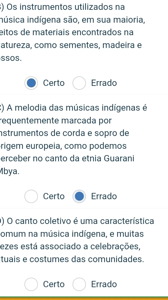 ) Os instrumentos utilizados na
inúsica indígena são, em sua maioria,
eitos de materiais encontrados na
atureza, como sementes, madeira e
SSOS.
Certo Errado
;) A melodia das músicas indígenas é
requentemente marcada por
nstrumentos de corda e sopro de
rigem europeia, como podemos
erceber no canto da etnia Guarani
Mbya.
Certo Errado
0) O canto coletivo é uma característica
omum na música indígena, e muitas
ezes está associado a celebrações,
ituais e costumes das comunidades.
Certo Errado