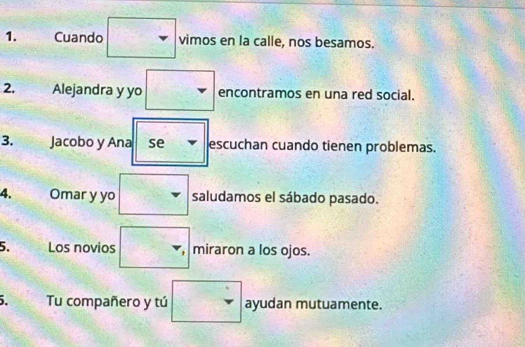 Cuando vimos en la calle, nos besamos. 
2. Alejandra y yo frac □ □ 8 encontramos en una red social. 
-^2 
3. Jacobo y Ana se escuchan cuando tienen problemas. 
4. Omar y yo saludamos el sábado pasado. 
5. Los novios : miraron a los ojos. 
5. Tu compañero y tú  □ /□   v ayudan mutuamente.