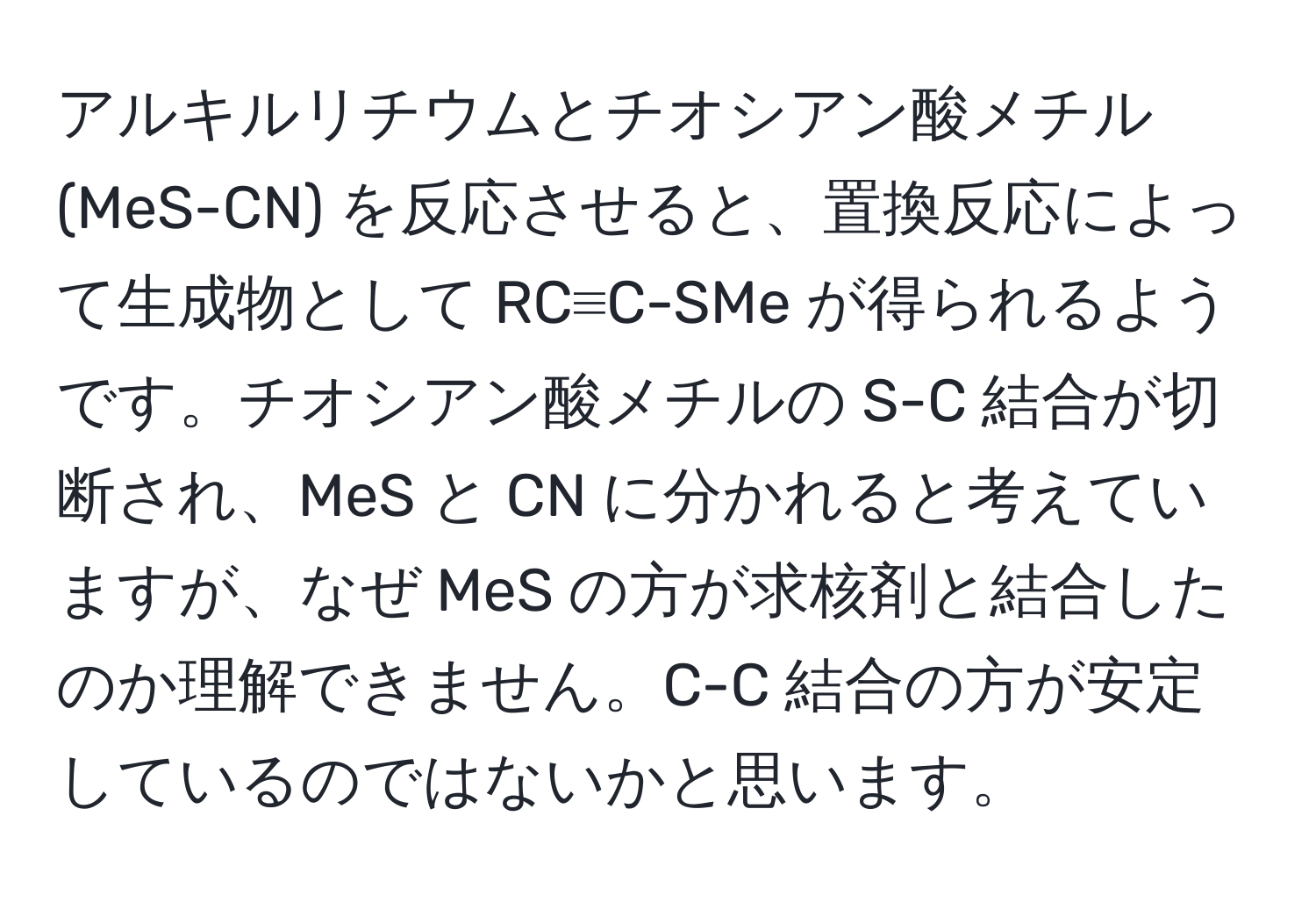 アルキルリチウムとチオシアン酸メチル (MeS-CN) を反応させると、置換反応によって生成物として RC≡C-SMe が得られるようです。チオシアン酸メチルの S-C 結合が切断され、MeS と CN に分かれると考えていますが、なぜ MeS の方が求核剤と結合したのか理解できません。C-C 結合の方が安定しているのではないかと思います。