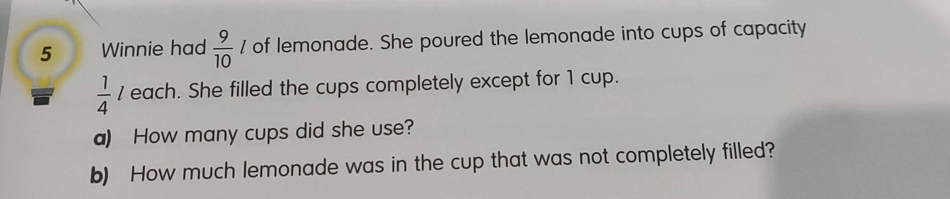 Winnie had  9/10  / of lemonade. She poured the lemonade into cups of capacity
 1/4  each. She filled the cups completely except for 1 cup. 
a) How many cups did she use? 
b) How much lemonade was in the cup that was not completely filled?