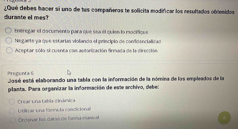 ¿Qué debes hacer si uno de tus compañeros te solicita modificar los resultados obtenidos
durante el mes?
Entregar el documento para que sea él quien lo modifique
Negarte ya que estarías violando el principio de confidencialidad
Aceptar sólo si cuenta con autorización firmada de la dirección
Pregunta 6
José está elaborando una tabla con la información de la nómina de los empleados de la
planta. Para organizar la información de este archivo, debe:
Crear una tabla dinámica
Utilizar una fórmula condicional
Ordenar los datos de forma manual