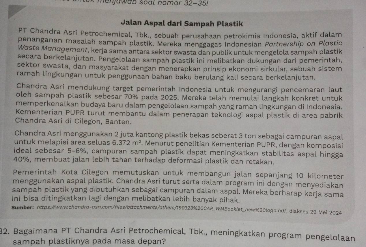 Rak menjawab soal nomor 32-35!
Jalan Aspal dari Sampah Plastik
PT Chandra Asri Petrochemical, Tbk., sebuah perusahaan petrokimia Indonesia, aktif dalam
penanganan masalah sampah plastik. Mereka menggagas Indonesian Pσrtnership on Plɑstic
Waste Mαnαgement, kerja sama antara sektor swasta dan publik untuk mengelola sampah plastik
secara berkelanjutan. Pengelolaan sampah plastik ini melibatkan dukungan dari pemerintah,
sektor swasta, dan masyarakat dengan menerapkan prinsip ekonomi sirkular, sebuah sistem
ramah lingkungan untuk penggunaan bahan baku berulang kali secara berkelanjutan.
Chandra Asri mendukung target pemerintah Indonesia untuk mengurangi pencemaran laut
oleh sampah plastik sebesar 70% pada 2025. Mereka telah memulai langkah konkret untuk
memperkenalkan budaya baru dalam pengelolaan sampah yang ramah lingkungan di Indonesia.
Kementerian PUPR turut membantu dalam penerapan teknologi aspal plastik di area pabrik
Chandra Asri di Cilegon, Banten.
Chandra Asri menggunakan 2 juta kantong plastik bekas seberat 3 ton sebagai campuran aspal
untuk melapisi area seluas 6.372m^2. Menurut penelitian Kementerian PUPR, dengan komposisi
ideal sebesar 5-6%, campuran sampah plastik dapat meningkatkan stabilitas aspal hingga
40%, membuat jalan lebih tahan terhadap deformasi plastik dan retakan.
Pemerintah Kota Cilegon memutuskan untuk membangun jalan sepanjang 10 kilometer
menggunakan aspal plastik. Chandra Asri turut serta dalam program ini dengan menyediakan
sampah plastik yang dibutuhkan sebagai campuran dalam aspal. Mereka berharap kerja sama
ini bisa ditingkatkan lagi dengan melibatkan lebih banyak pihak.
Sumber: https://www.chandra-asri.com/files/αttachments/others/190323%20CAP_WMBooklet_new%20logo.pdf, diakses 29 Mei 2024
32. Bagaimana PT Chandra Asri Petrochemical, Tbk., meningkatkan program pengelolaan
sampah plastiknya pada masa depan?