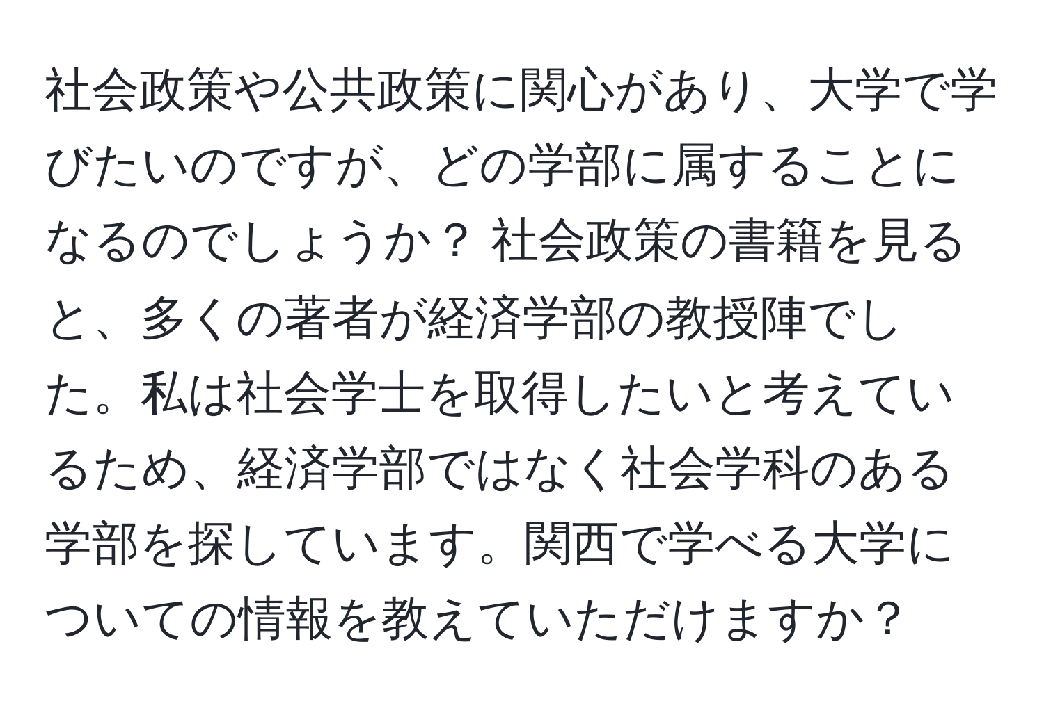 社会政策や公共政策に関心があり、大学で学びたいのですが、どの学部に属することになるのでしょうか？ 社会政策の書籍を見ると、多くの著者が経済学部の教授陣でした。私は社会学士を取得したいと考えているため、経済学部ではなく社会学科のある学部を探しています。関西で学べる大学についての情報を教えていただけますか？