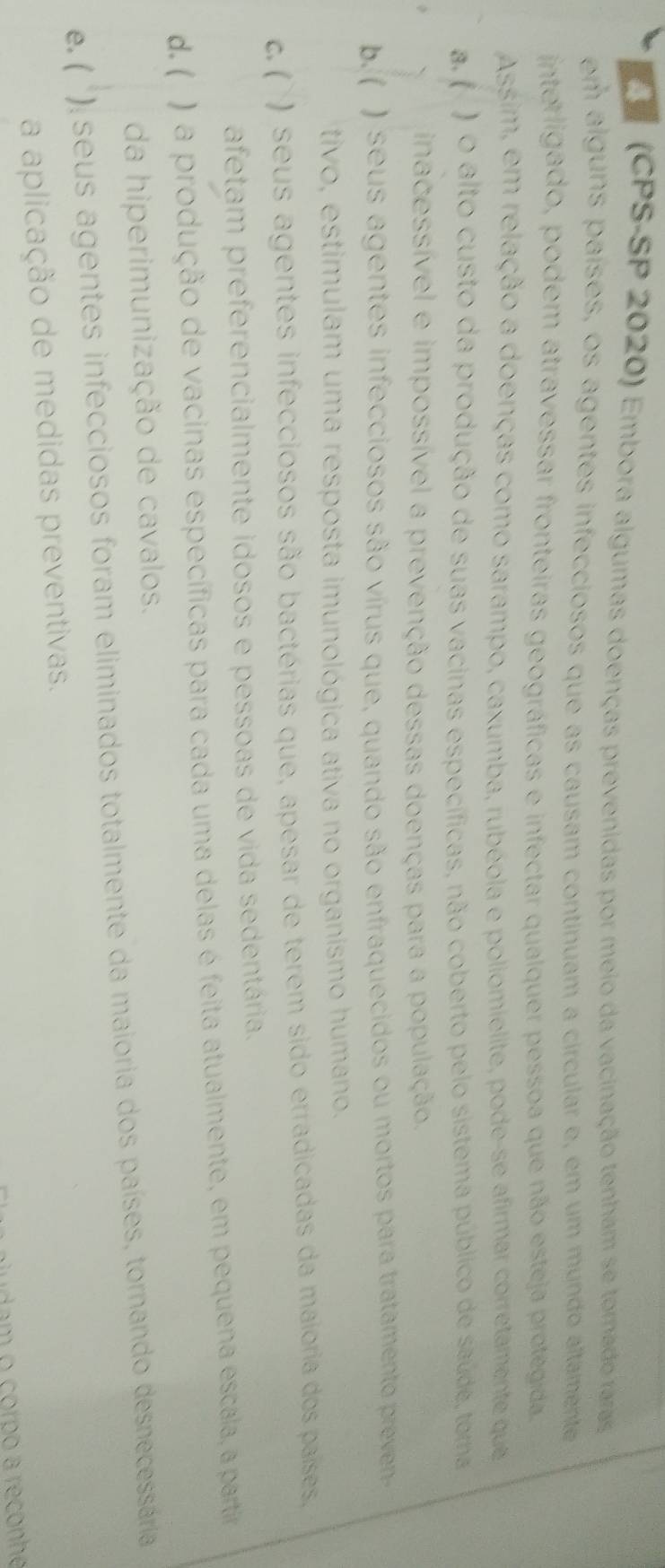 (CPS-SP 2020) Embora algumas doenças prevenidas por meio da vacinação tenham se tornado raras
em alguns países, os agentes infecciosos que as causam continuam a circular e, em um mundo altamente
interligado, podem atravessar fronteiras geográficas e infectar qualquer pessoa que não esteja protegida
Assim, em relação a doenças como sarampo, caxumba, rubéola e poliomielite, pode-se afirmar corretamente que
a. ( ) o alto custo da produção de suas vacinas específicas, não coberto pelo sistema público de saúde, tora
、 inacessível e impossível a prevenção dessas doenças para a população.
b. ( ) seus agentes infecciosos são vírus que, quando são enfraquecidos ou mortos para tratamento preven-
tivo, estimulam uma resposta imunológica ativa no organismo humano.
c. ( ) seus agentes infecciosos são bactérias que, apesar de terem sido erradicadas da maioria dos países,
afetam preferencialmente idosos e pessoas de vida sedentária.
d. ( ) a produção de vacinas específicas para cada uma delas é feita atualmente, em pequena escala, a partiro
da hiperimunização de cavalos.
e. ( ): seus agentes infecciosos foram eliminados totalmente da maioria dos países, tornando desnecessária 
a aplicação de medidas preventivas.
audam o corpo a reconhe